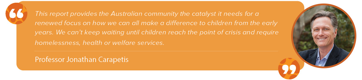 “This report provides the Australian community the catalyst it needs for a renewed focus on how we can all make a difference to children from the early years. We can’t keep waiting until children reach the point of crisis and require homelessness, health or welfare services.” Jonathan Carapetis