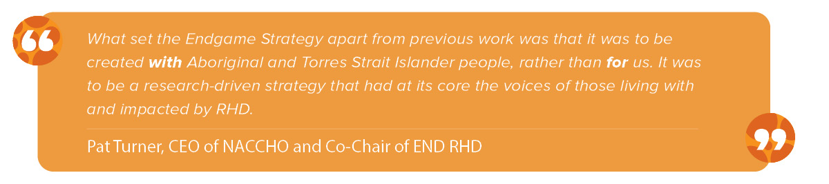 “What set the Endgame Strategy apart from previous work was that it was to be created with Aboriginal and Torres Strait Islander people, rather than for us: it was to be a research-driven strategy that had at its core the voices of those living with and impacted by RHD.” Pat Turner