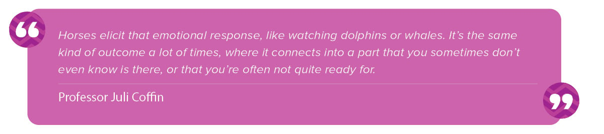 “Horses elicit that emotional response, like watching dolphins or whales. It’s the same kind of outcome a lot of times, where it connects into a part that you sometimes don’t even know is there or that you’re often not quite ready for." Juli Coffin